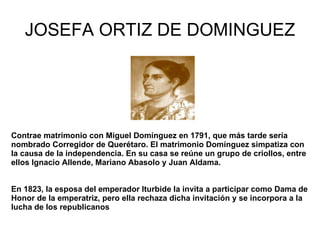 JOSEFA ORTIZ DE DOMINGUEZ Contrae matrimonio con Miguel Domínguez en 1791, que más tarde sería nombrado Corregidor de Querétaro. El matrimonio Domínguez simpatiza con la causa de la independencia. En su casa se reúne un grupo de criollos, entre ellos Ignacio Allende, Mariano Abasolo y Juan Aldama. En 1823, la esposa del emperador Iturbide la invita a participar como Dama de Honor de la emperatriz, pero ella rechaza dicha invitación y se incorpora a la lucha de los republicanos   