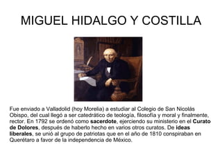 MIGUEL HIDALGO Y COSTILLA Fue enviado a Valladolid (hoy Morelia) a estudiar al Colegio de San Nicolás Obispo, del cual llegó a ser catedrático de teología, filosofía y moral y finalmente, rector. En 1792 se ordenó como  sacerdote , ejerciendo su ministerio en el  Curato de Dolores , después de haberlo hecho en varios otros curatos. De  ideas liberales , se unió al grupo de patriotas que en el año de 1810 conspiraban en Querétaro a favor de la independencia de México.  