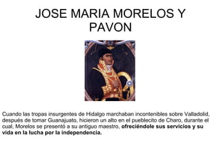 JOSE MARIA MORELOS Y PAVON Cuando las tropas insurgentes de Hidalgo marchaban incontenibles sobre Valladolid, después de tomar Guanajuato, hicieron un alto en el pueblecito de Charo, durante el cual, Morelos se presentó a su antiguo maestro,  ofreciéndole sus servicios y su vida en la lucha por la independencia.   