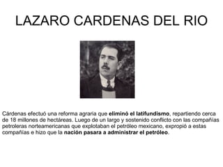 LAZARO CARDENAS DEL RIO Cárdenas efectuó una reforma agraria que  eliminó el latifundismo ,   repartiendo cerca de 18 millones de hectáreas. Luego de un largo y sostenido conflicto con las compañías petroleras norteamericanas que explotaban el petróleo mexicano, expropió a estas compañías e hizo que la  nación pasara a administrar el petróleo . 
