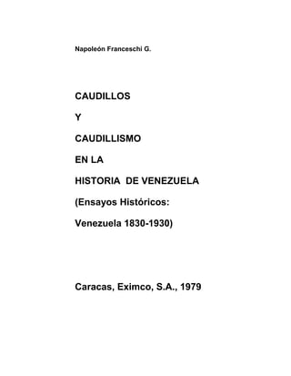 Napoleón Franceschi G. 
CAUDILLOS 
Y 
CAUDILLISMO 
EN LA 
HISTORIA DE VENEZUELA 
(Ensayos Históricos: 
Venezuela 1830-1930) 
Caracas, Eximco, S.A., 1979 
 