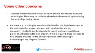 • Consider the students who have a disability and AIP and require accessible
technologies. There may be students who rely on the university provisioning
this technology during exams.
Some other concerns
michael_sankey
• Are there any technologies already available within the digital ecosystem at
the institution that support students with hand-written worked
examples? Students may be required to submit workings, calculations,
proofs or justifications for their answers. If this is required, there will need to
be a process provided for the online submission of the drawing or
handwriting of any diagrams/symbols.
 