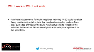 WIL it work or WIL it not work
• Alternate assessments for work integrated learning (WIL) could consider
freely available simulation labs that can be downloaded and run from
their own sites or through the LMS. Asking students to reflect on the
activities in these simulations could provide an adequate approach in
the short term
michael_sankey
 