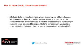 Use of more audio based assessments
• All students have mobile devices, where they may not all have laptops
with cameras in them. A possible solution to this is to use the audio
capability of their mobile devices, in relation to assessment. For example,
students could be asked to respond to long-form answers via audio or
video recording that could then be submit through the institutions LMS
michael_sankey
 