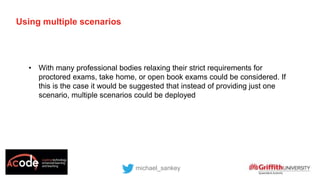 Using multiple scenarios
• With many professional bodies relaxing their strict requirements for
proctored exams, take home, or open book exams could be considered. If
this is the case it would be suggested that instead of providing just one
scenario, multiple scenarios could be deployed
michael_sankey
 