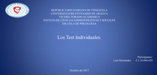 REPÚBLICA BOLIVARIANA DE VENEZUELA
UNIVERSIDAD BICENTENARIO DE ARAGUA
VICERECTORADO ACADEMICO
FACULTA DE CIENCIAS ADMINISTRATIVAS Y SOCIALES
ESCUELA DE PSICOLOGIA
Participantes:
Luis Hernández C.I 16.044.629
Octubre del 2017
Los Test Individuales.
 