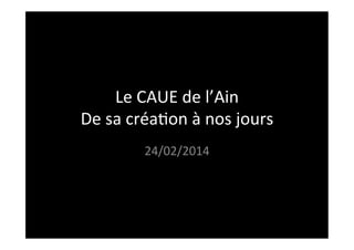 Le	
  CAUE	
  de	
  l’Ain	
  
De	
  sa	
  créa3on	
  à	
  nos	
  jours	
  
24/02/2014	
  
 