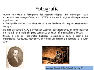 Fotografia
Alunos: Cauã e João Gabriel turma: 33
Quem inventou a fotografia foi Joseph Niepce. Ele começou seus
experimentos fotográficos em 1793, mas as imagens desapareciam
rapidamente.
A fotografia serve para tirar fotos e se lembrar de alguns momentos
antigos.
No fim do século XIX, o inventor George Eastman criou o filme flexível
e uma câmera mais simples tornando a fotografia acessível a todos.
Nirce, o pai da fotografia batizou inicialmente com o nome de
heliografia. Contudo, devemos o nome definitivo de fotografia a Lier
John.
 