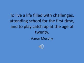 To live a life filled with challenges,
attending school for the first time,
and to play catch up at the age of
                twenty.
            Aaron Murphy
 
