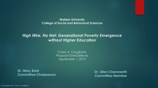Walden University
College of Social and Behavioral Sciences
High Wire, No Net: Generational Poverty Emergence
without Higher Education
Corey A. Caugherty
Proposal Oral Defense
September 1, 2015
Dr. Mary Bold
Committee Chairperson
Dr. Lilian Chenoweth
Committee Member
© Copyright 2015, Corey A. Caugherty
 