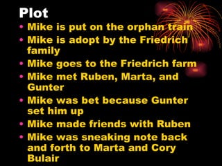 Plot Mike is put on the orphan train Mike is adopt by the Friedrich family Mike goes to the Friedrich farm Mike met Ruben, Marta, and Gunter Mike was bet because Gunter set him up Mike made friends with Ruben Mike was sneaking note back and forth to Marta and Cory Bulair 