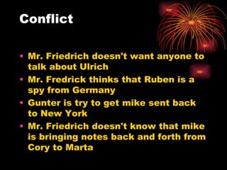Conflict Mr. Friedrich doesn't want anyone to talk about Ulrich Mr. Fredrick thinks that Ruben is a spy from Germany Gunter is try to get mike sent back to New York Mr. Friedrich doesn't know that mike is bringing notes back and forth from Cory to Marta 