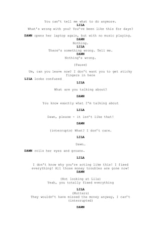You can’t tell me what to do anymore.
LILA
What’s wrong with you? You’ve been like this for days?
DAWN opens her laptop ag...