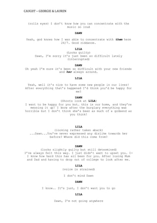 CAUGHT – GEORGIE & LAUREN
(rolls eyes) I don’t know how you can concentrate with the
music so loud
DAWN
Yeah, god knows how I was able to concentrate with them here
24/7. Good riddance.
LILA
(Looks guilty)
Dawn, I’m sorry it’s just been so difficult lately
(interrupted)
DAWN
Oh yeah I’m sure it’s been so difficult with your new friends
and her always around.
LILA
Yeah, well it’s nice to have some new people in our lives!
After everything that’s happened I’d think you’d be happy for
me?
DAWN
(Shoots look at LILA)
I want to be happy for you but… this is our home, and they’re
messing it up! I know after the burglary everything was
horrible but I don’t think she’s been as much of a godsend as
you think!
LILA
(looking rather taken aback)
...Dawn...You’ve never expressed any dislike towards her
before? Where did this come from?
DAWN
(looks slightly guilty but still determined)
I’ve always felt this way. I just didn’t want to upset you. I-
I know how hard this has all been for you. After losing Mum
and Dad and having to drop out of college to look after me.
LILA
(voice is strained)
I don’t mind Dawn
DAWN
I know.. It’s just, I don’t want you to go
LILA
Dawn, I’m not going anywhere
 