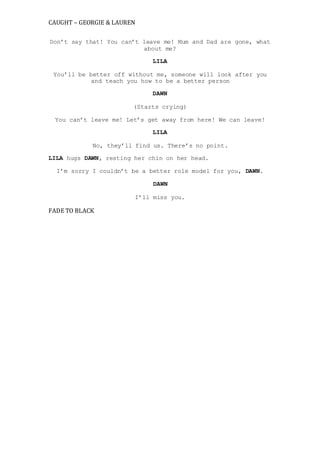 CAUGHT – GEORGIE & LAUREN
Don’t say that! You can’t leave me! Mum and Dad are gone, what
about me?
LILA
You’ll be better off without me, someone will look after you
and teach you how to be a better person
DAWN
(Starts crying)
You can’t leave me! Let’s get away from here! We can leave!
LILA
No, they’ll find us. There’s no point.
LILA hugs DAWN, resting her chin on her head.
I’m sorry I couldn’t be a better role model for you, DAWN.
DAWN
I’ll miss you.
FADE TO BLACK
 