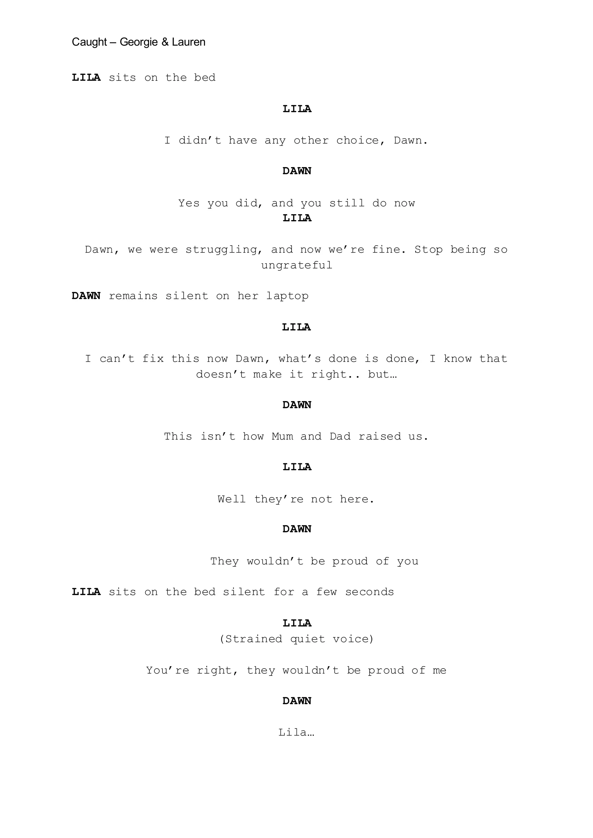 Caught – Georgie & Lauren
LILA sits on the bed
LILA
I didn’t have any other choice, Dawn.
DAWN
Yes you did, and you still do now
LILA
Dawn, we were struggling, and now we’re fine. Stop being so
ungrateful
DAWN remains silent on her laptop
LILA
I can’t fix this now Dawn, what’s done is done, I know that
doesn’t make it right.. but…
DAWN
This isn’t how Mum and Dad raised us.
LILA
Well they’re not here.
DAWN
They wouldn’t be proud of you
LILA sits on the bed silent for a few seconds
LILA
(Strained quiet voice)
You’re right, they wouldn’t be proud of me
DAWN
Lila…
 