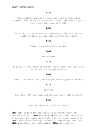 Caught – Georgie & Lauren
LILA
They would be turning in their graves; I’m such a bad
daughter. How the hell did I think I could take care of you? I
can’t even take care of myself
DAWN
No, Lila, it’s okay. You just messed up a little – you can
still fix this, you can just give the money back
LILA
Dawn, it doesn’t work like that
DAWN
Yes it does
LILA
No Dawn, I’ll be arrested and I’ll go to court and then go to
prison for months, years maybe
DAWN
Well, I’m sure if you just say you’re sorry you’ll be okay
LILA
(pauses)
Okay Dawn, I’ll do that. And then you and I will be okay?
DAWN
Yep, we can even go for ice cream
LILA gets up from the bed and walks across the room. She
reaches the door. DAWN watches LILA and puts down her laptop
on her bed. She rushes across the room and throws herself at
LILA, hugging her tightly from behind, burying her face into
LILA’s shoulder, her fists balled. LILA stays still.
 
