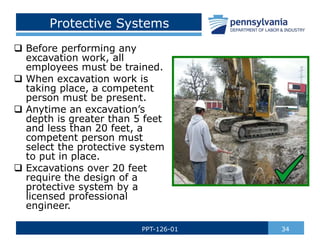 Protective Systems
 Before performing any
excavation work, all
employees must be trained.
 When excavation work is
taking place, a competent
person must be present.
 Anytime an excavation’s
depth is greater than 5 feet
and less than 20 feet, a
competent person must
select the protective system
to put in place.
 Excavations over 20 feet
require the design of a
protective system by a
licensed professional
engineer.
34
PPT-126-01
 