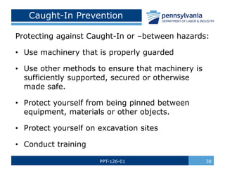 Protecting against Caught-In or –between hazards:
• Use machinery that is properly guarded
• Use other methods to ensure that machinery is
sufficiently supported, secured or otherwise
made safe.
• Protect yourself from being pinned between
equipment, materials or other objects.
• Protect yourself on excavation sites
• Conduct training
Caught-In Prevention
PPT-126-01 38
 