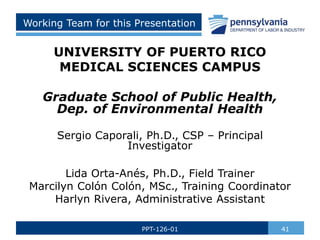 Working Team for this Presentation
UNIVERSITY OF PUERTO RICO
MEDICAL SCIENCES CAMPUS
Graduate School of Public Health,
Dep. of Environmental Health
Sergio Caporali, Ph.D., CSP – Principal
Investigator
Lida Orta-Anés, Ph.D., Field Trainer
Marcilyn Colón Colón, MSc., Training Coordinator
Harlyn Rivera, Administrative Assistant
41
PPT-126-01
 