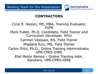 Working Team for this Presentation
CONTRACTORS
Circe E. Niezen, ME, MBA, Training Evaluator,
PUPR
Mark Fullen, Ph.D. Candidate, Field Trainer and
Curriculum Developer, WVU
Carmen Vázquez, RN, Field Trainer
Migdalia Ruiz, MS, Field Trainer
Carlos Ortiz, Ph.D., Online Training Administrator,
UPR-CPRS-OIRE
Eliel Melón Ramos – Online Training Adm.
Assistant, UPR-CPRS-OIRE
42
PPT-126-01
 