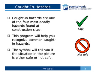 Caught-In Hazards
 Caught-in hazards are one
of the four most deadly
hazards found at
construction sites.
 This program will help you
recognize common caught-
in hazards.
 The symbol will tell you if
the situation in the picture
is either safe or not safe.
6
PPT-126-01
Safe
Not safe
 
