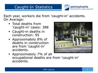 Caught-In Statistics
Each year, workers die from ‘caught-in’ accidents.
On Average:
 Total deaths from
‘caught-in’ cases: 388
 Caught-in deaths in
construction: 95
 Approximately 8% of
deaths in construction
are from ‘caught-in’
accidents.
 Approximately 7% of all
occupational deaths are from ‘caught-in’
accidents.
7
PPT-126-01
 