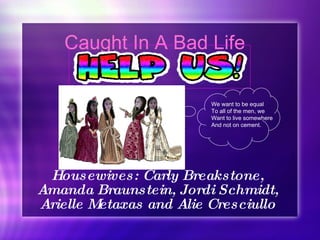 Caught In A Bad Life Housewives: Carly Breakstone, Amanda Braunstein, Jordi Schmidt, Arielle Metaxas and Alie Cresciullo We want to be equal  To all of the men, we  Want to live somewhere And not on cement.  