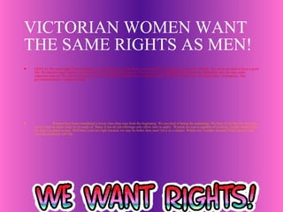 VICTORIAN WOMEN WANT THE SAME RIGHTS AS MEN! HELP us! We need rights! Our husbands are controlling. All we do all day is household work and take care of the children. We never get paid or have a good life. We deserve equal rights to the men we can do anything they can do. We want to work. Although our children are delightful, why are men more important than us? We can be just as strong, as smart, and as helpful. It isn’t right to make women do all the work. We are people, not property. The government doesn’t understand that. Women have been considered a lower class than men from the beginning. We are tired of being the underdogs. We have lived like this for years, not it’s time to show what we’re made of. Many if not all job offerings only allow men to apply.  Women are just as capable of working. People assume that we aren’t as good as men. Well that’s just not right because we may be better then men! Give us a chance. Watch out, London, because if this doesn’t end soon the economy will fail. 