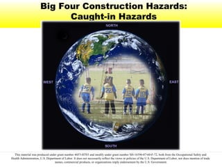 Big Four Construction Hazards:
Caught-in Hazards
This material was produced under grant number 46F5-HT03 and modify under grant number SH-16596-07-60-F-72, both from the Occupational Safety and
Health Administration, U.S. Department of Labor. It does not necessarily reflect the views or policies of the U.S. Department of Labor, nor does mention of trade
names, commercial products, or organizations imply endorsement by the U.S. Government.
 