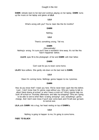 Caught in the Act
DAWN retreats back to her bed and continue playing on her laptop, DAWN turns
up the music on her laptop and glares at LILA.
LILA
What’s wrong with you? You’ve been like this for months?
DAWN
Nothing.
LILA
There’s something wrong. Tell me.
DAWN
(Sarcastically)
Nothing’s wrong. I’m sure you’ll have a wonderful time away. It’s not like this
hasn’t happened before.
LILA’S eyes flit to the photograph of her and DAWN with their father.
DAWN
Can’t wait for you to never come home.
LILA’S face softens. She gently sits down on the bed next to DAWN.
LILA
Dawn I’m coming home. Nothings gonna happen to me. I promise.
DAWN
How do you know that? I need you here. We’ve never been apart like this before.
I just…I don’t know how I’m gonna cope without you. Who am I going to talk to
about friend drama at school, or who I have a crush on? Who’s gonna help me
bunk off school on Thursday afternoons and take me shopping? Who am I going
to be able to rant to when Mum is being annoying? Just, everything’s gonna
change. And I don’t even know if you’ll ever come back and if it will ever go back
to normal ever.
LILA pulls DAWN into a hug, her head resting on top of DAWN’s.
LILA
Nothing is going to happen to me, I’m going to come home.
FADE TO BLACK
 