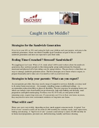 Caught in the Middle?
Strategies for the Sandwich Generation
If you’re in your 40’s or 50’s and caring for both your children and your parents, welcome to the
sandwich generation. About one-third of middle-aged Canadians are part of this so-called
sandwich generation and more are expected to join their ranks.
Feeling Time-Crunched? Stressed? Sandwiched?
The juggling act isn’t east. When a U.S. study asked 1,400 social workers about the sandwich
generation, they said most people in this demographic group underestimate the financial,
emotional and physical toll of providing care for aging relatives. The good news is that there are
ways to manage sandwich generation stress. The best strategies are to know what to expect, to
prepare financially and to take care of yourself as well as your loved ones.
Strategies to help your parents: What can you expect?
As your parents get older, they may need a range of supportive services. Initially, you may need
to do minor home renovations – for example, installing ramps or additional railings – to
accommodate reduced mobility or physical disability. The next step may be arranging home care
which can include visits from health care professionals, help with bathing and dressing, meal
preparation and light housekeeping. For those over 65, 43% will, at some point in their
remaining years, require long term care. If your parents can’t live in their own home anymore,
they may need to move into a retirement residence or long term care home.
What will it cost?
Home care costs vary widely, depending on how much support someone needs. A typical “low
level of care” scenario could cost less than $1,000 monthly for weekday meals, meal supervision,
bathing and dressing. A “high level of care” scenario could add up to nearly $5,000 monthly for
in-home meal preparation, personal care, skilled nursing, laundry and house cleaning.
 