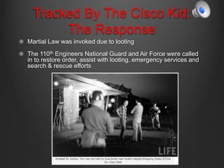Tracked By The Cisco Kid:
The Response
Martial Law was invoked due to looting
The 110th Engineers National Guard and Air Force were called
in to restore order, assist with looting, emergency services and
search & rescue efforts
 
