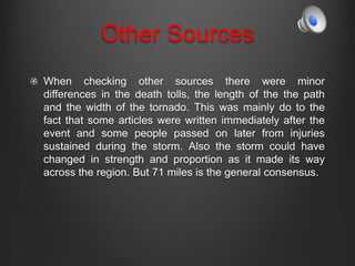 Other Sources
When checking other sources there were minor
differences in the death tolls, the length of the the path
and the width of the tornado. This was mainly do to the
fact that some articles were written immediately after the
event and some people passed on later from injuries
sustained during the storm. Also the storm could have
changed in strength and proportion as it made its way
across the region. But 71 miles is the general consensus.
 