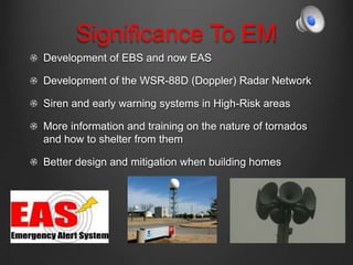 Significance To EM
Development of EBS and now EAS
Development of the WSR-88D (Doppler) Radar Network
Siren and early warning systems in High-Risk areas
More information and training on the nature of tornados
and how to shelter from them
Better design and mitigation when building homes
 