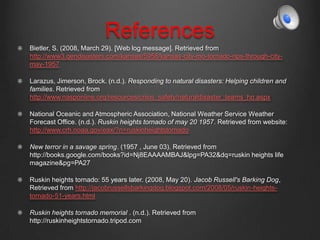 References
Bietler, S. (2008, March 29). [Web log message]. Retrieved from
http://www3.gendisasters.com/kansas/5958/kansas-city-mo-tornado-rips-through-city-
may-1957
Larazus, Jimerson, Brock. (n.d.). Responding to natural disasters: Helping children and
families. Retrieved from
http://www.nasponline.org/resources/crisis_safety/naturaldisaster_teams_ho.aspx
National Oceanic and Atmospheric Association, National Weather Service Weather
Forecast Office. (n.d.). Ruskin heights tornado of may 20 1957. Retrieved from website:
http://www.crh.noaa.gov/eax/?n=ruskinheightstornado
New terror in a savage spring. (1957 , June 03). Retrieved from
http://books.google.com/books?id=Nj8EAAAAMBAJ&lpg=PA32&dq=ruskin heights life
magazine&pg=PA27
Ruskin heights tornado: 55 years later. (2008, May 20). Jacob Russell's Barking Dog,
Retrieved from http://jacobrussellsbarkingdog.blogspot.com/2008/05/ruskin-heights-
tornado-51-years.html
Ruskin heights tornado memorial . (n.d.). Retrieved from
http://ruskinheightstornado.tripod.com
 