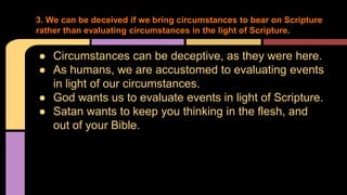● Circumstances can be deceptive, as they were here.
● As humans, we are accustomed to evaluating events
in light of our circumstances.
● God wants us to evaluate events in light of Scripture.
● Satan wants to keep you thinking in the flesh, and
out of your Bible.
3. We can be deceived if we bring circumstances to bear on Scripture
rather than evaluating circumstances in the light of Scripture.
 