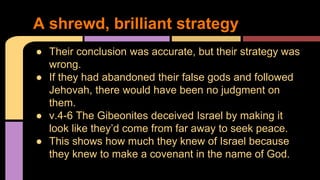 ● Their conclusion was accurate, but their strategy was
wrong.
● If they had abandoned their false gods and followed
Jehovah, there would have been no judgment on
them.
● v.4-6 The Gibeonites deceived Israel by making it
look like they’d come from far away to seek peace.
● This shows how much they knew of Israel because
they knew to make a covenant in the name of God.
A shrewd, brilliant strategy
 