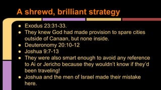 ● Exodus 23:31-33.
● They knew God had made provision to spare cities
outside of Canaan, but none inside.
● Deuteronomy 20:10-12
● Joshua 9:7-13
● They were also smart enough to avoid any reference
to Ai or Jericho because they wouldn’t know if they’d
been traveling!
● Joshua and the men of Israel made their mistake
here.
A shrewd, brilliant strategy
 