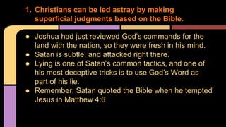 ● Joshua had just reviewed God’s commands for the
land with the nation, so they were fresh in his mind.
● Satan is subtle, and attacked right there.
● Lying is one of Satan’s common tactics, and one of
his most deceptive tricks is to use God’s Word as
part of his lie.
● Remember, Satan quoted the Bible when he tempted
Jesus in Matthew 4:6
1. Christians can be led astray by making
superficial judgments based on the Bible.
 