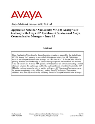 BS; Reviewed:
SPOC 9/20/2006
Solution & Interoperability Test Lab Application Notes
©2006 Avaya Inc. All rights reserved.
1 of 44
AudioCodes-SIP.doc
Avaya Solution & Interoperability Test Lab
Application Notes for AudioCodes MP-124 Analog VoIP
Gateway with Avaya SIP Enablement Services and Avaya
Communication Manager – Issue 1.0
Abstract
These Application Notes describe the configuration procedures required for the AudioCodes
MP-124 Analog VoIP gateway to successfully interoperate with Avaya SIP Enablement
Services and Avaya Communication Manager via a SIP interface. The AudioCodes MP-124
gateway provides voice technology to connect analog telephones, fax machines and modems
to the SIP servers and IP based PBX systems. In the reference test network simulating a hosted
telephony solution, this technology enabled the analog endpoints behind the AudioCodes MP-
124 at the customer enterprise sites to register with Avaya SIP Enablement Services server at
the service provider data center, effectively making them SIP endpoints. These analog
endpoints were then able to utilize the telephony features of Avaya Communication Manager.
 