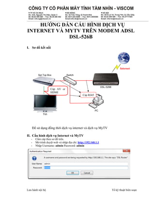 HƯỚNG DẪN CẤU HÌNH DỊCH VỤ
INTERNET VÀ MYTV TRÊN MODEM ADSL
DSL-526B
I. Sơ đồ kết nối

Cáp AV or
HDMI

Cáp RJ45

Để sử dụng đồng thời dịch vụ internet và dịch vụ MyTV
II. Cấu hình dịch vụ Internet và MyTV
-

Cắm cáp theo sơ đồ trên.
Mở trình duyệt web và nhập địa chỉ: http://192.168.1.1
Nhập Username: admin Password: admin

Lưu hành nội bộ

Tổ kỹ thuật biên soạn

 