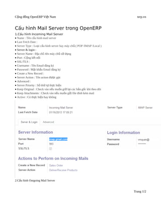 Cộng đồng OpenERP Việt Nam                                                terp.vn


Cấu hình Mail Server trong OpenERP
1.Cấu hình Incoming Mail Server
• Name : Tên cấu hình mail server
• Last Fetch Date :
• Server Type : Loại cấu hình server hay máy chủ ( POP /IMAP /Local )
• Server & login :
• Server Name : Địa chỉ /tên máy chủ sử dụng
• Port : Cộng kết nối
• SSL/TLS :
• Username : Tên Email đăng ký
• Password : Mật khẩu Email đăng ký
• Create a New Record :
• Server Action : Tên action được gọi
• Advenced :
• Server Priority : Số thứ tự thực hiện
• Keep Original : Check vào nếu muốn giữ lại các bản gốc khi theo dõi
• Keep Attachments : Check vào nếu muốn gửi file đính kèm mail
• Active : Có thực hiện hay không




2.Cấu hình Outgoing Mail Server


                                                                        Trang 1/2
 