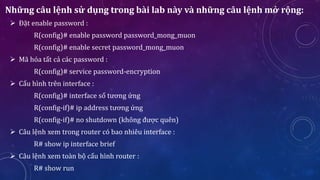 Những câu lệnh sử dụng trong bài lab này và những câu lệnh mở rộng:
 Đặt enable password :
R(config)# enable password password_mong_muon
R(config)# enable secret password_mong_muon
 Mã hóa tất cả các password :
R(config)# service password-encryption
 Cấu hình trên interface :
R(config)# interface số tương ứng
R(config-if)# ip address tương ứng
R(config-if)# no shutdown (không được quên)
 Câu lệnh xem trong router có bao nhiêu interface :
R# show ip interface brief
 Câu lệnh xem toàn bộ cấu hình router :
R# show run
 