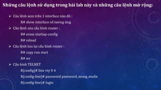 Những câu lệnh sử dụng trong bài lab này và những câu lệnh mở rộng:
 Câu lệnh xem trên 1 interface nào đó :
R# show interface số tương ứng
 Câu lệnh xóa cấu hình router :
R# erase startup-config
R# reload
 Câu lệnh lưu lại cấu hình router :
R# copy run start
R# wr
 Cấu hình TELNET
R(config)# line vty 0 4
R(config-line)# password password_mong_muốn
R(config-line)# login
 