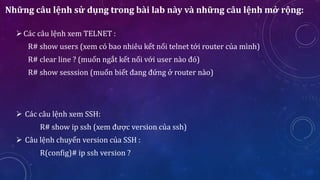 Những câu lệnh sử dụng trong bài lab này và những câu lệnh mở rộng:
Các câu lệnh xem TELNET :
R# show users (xem có bao nhiêu kết nối telnet tới router của mình)
R# clear line ? (muốn ngắt kết nối với user nào đó)
R# show sesssion (muốn biết đang đứng ở router nào)
 Các câu lệnh xem SSH:
R# show ip ssh (xem được version của ssh)
 Câu lệnh chuyển version của SSH :
R(config)# ip ssh version ?
 