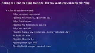 Những câu lệnh sử dụng trong bài lab này và những câu lệnh mở rộng:
 Cấu hình SSH : Secure Shell
//Tạo username và password
R(config)# username 123 password 123
//Tạo domain name
R(config)# ip domain name abc.com
//Tạo key + mã hóa
R(config)# crypto key generate rsa (chọn key mã hóa là 1024)
// Áp đặt cấu hình
R(config)# line vty 0 4
R(config-line)# login local
R(config-line)# transport input ssh telnet
 