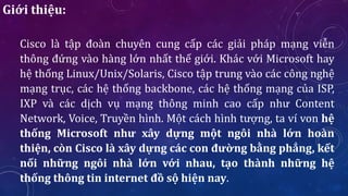 Giới thiệu:
Cisco là tập đoàn chuyên cung cấp các giải pháp mạng viễn
thông đứng vào hàng lớn nhất thế giới. Khác với Microsoft hay
hệ thống Linux/Unix/Solaris, Cisco tập trung vào các công nghệ
mạng trục, các hệ thống backbone, các hệ thống mạng của ISP,
IXP và các dịch vụ mạng thông minh cao cấp như Content
Network, Voice, Truyền hình. Một cách hình tượng, ta ví von hệ
thống Microsoft như xây dựng một ngôi nhà lớn hoàn
thiện, còn Cisco là xây dựng các con đường bằng phẳng, kết
nối những ngôi nhà lớn với nhau, tạo thành những hệ
thống thông tin internet đồ sộ hiện nay.
 