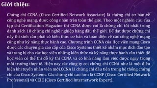 Giới thiệu:
Chứng chỉ CCNA (Cisco Certified Network Associate) là chứng chỉ cơ bản về
công nghệ mạng, được công nhận trên toàn thế giới. Theo một nghiên cứu của
tạp chí Certification Magazine thì CCNA được coi là chứng chỉ tốt nhất trong
danh sách 10 chứng chỉ nghề nghiệp hàng đầu thế giới. Để đạt được chứng chỉ
này thí sinh cần phải có kiến thức cơ bản và toàn diện về các công nghệ mạng
cũng như kỹ năng thực hành cao. Chương trình CCNA của Học viện mạng Cisco
được các chuyên gia cao cấp của Cisco Systems thiết kế nhằm mục đích đào tạo
và trang bị cho các học viên những kiến thức và kỹ năng thực hành cần thiết để
học viên có thể thi đỗ kỳ thi CCNA và có khả năng làm việc được ngay trong
môi trường thực tế. Hiện nay các công ty coi chứng chỉ CCNA như là một điều
kiện khi tuyển nhân viên mới.CCNA là chứng chỉ đầu tiên trong hệ thống chứng
chỉ của Cisco Systems. Các chứng chỉ cao hơn là CCNP (Cisco Certified Network
Profesional) và CCIE (Cisco Certified Internetwork Expert).
 