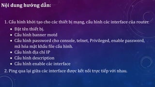 1. Cấu hình khởi tạo cho các thiết bị mạng, cấu hình các interface của router.
 Đặt tên thiết bị.
 Cấu hình banner motd
 Cấu hình password cho console, telnet, Privileged, enable password,
mã hóa mật khẩu file cấu hình.
 Cấu hình địa chỉ IP
 Cấu hình description
 Cấu hình enable các interface
2. Ping qua lại giữa các interface được kết nối trực tiếp với nhau.
Nội dung hướng dẫn:
 